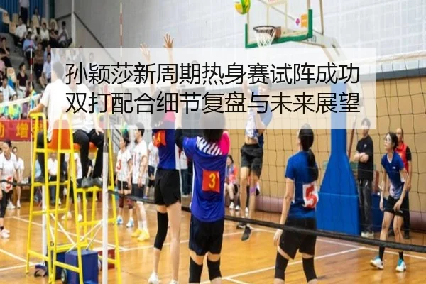 孙颖莎新周期热身赛试阵成功 双打配合细节复盘与未来展望